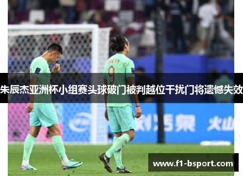 朱辰杰亚洲杯小组赛头球破门被判越位干扰门将遗憾失效